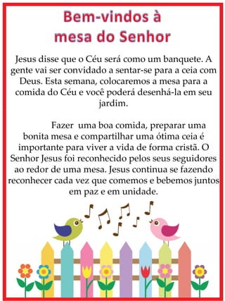 Jesus disse que o Céu será como um banquete. A
gente vai ser convidado a sentar-se para a ceia com
Deus. Esta semana, colocaremos a mesa para a
comida do Céu e você poderá desenhá-la em seu
jardim.
Fazer uma boa comida, preparar uma
bonita mesa e compartilhar uma ótima ceia é
importante para viver a vida de forma cristã. O
Senhor Jesus foi reconhecido pelos seus seguidores
ao redor de uma mesa. Jesus continua se fazendo
reconhecer cada vez que comemos e bebemos juntos
em paz e em unidade.
 