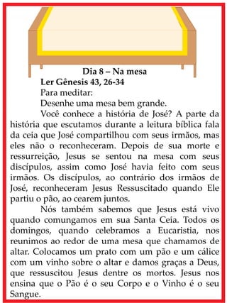 Dia 8 – Na mesa
Ler Gênesis 43, 26-34
Para meditar:
Desenhe uma mesa bem grande.
Você conhece a história de José? A parte da
história que escutamos durante a leitura bíblica fala
da ceia que José compartilhou com seus irmãos, mas
eles não o reconheceram. Depois de sua morte e
ressurreição, Jesus se sentou na mesa com seus
discípulos, assim como José havia feito com seus
irmãos. Os discípulos, ao contrário dos irmãos de
José, reconheceram Jesus Ressuscitado quando Ele
partiu o pão, ao cearem juntos.
Nós também sabemos que Jesus está vivo
quando comungamos em sua Santa Ceia. Todos os
domingos, quando celebramos a Eucaristia, nos
reunimos ao redor de uma mesa que chamamos de
altar. Colocamos um prato com um pão e um cálice
com um vinho sobre o altar e damos graças a Deus,
que ressuscitou Jesus dentre os mortos. Jesus nos
ensina que o Pão é o seu Corpo e o Vinho é o seu
Sangue.
 
