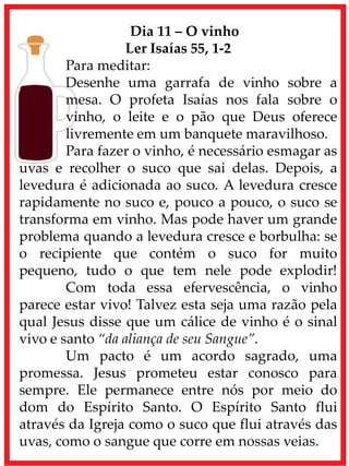 Dia 11 – O vinho
Ler Isaías 55, 1-2
Para meditar:
Desenhe uma garrafa de vinho sobre a
mesa. O profeta Isaías nos fala sobre o
vinho, o leite e o pão que Deus oferece
livremente em um banquete maravilhoso.
Para fazer o vinho, é necessário esmagar as
uvas e recolher o suco que sai delas. Depois, a
levedura é adicionada ao suco. A levedura cresce
rapidamente no suco e, pouco a pouco, o suco se
transforma em vinho. Mas pode haver um grande
problema quando a levedura cresce e borbulha: se
o recipiente que contém o suco for muito
pequeno, tudo o que tem nele pode explodir!
Com toda essa efervescência, o vinho
parece estar vivo! Talvez esta seja uma razão pela
qual Jesus disse que um cálice de vinho é o sinal
vivo e santo “da aliança de seu Sangue”.
Um pacto é um acordo sagrado, uma
promessa. Jesus prometeu estar conosco para
sempre. Ele permanece entre nós por meio do
dom do Espírito Santo. O Espírito Santo flui
através da Igreja como o suco que flui através das
uvas, como o sangue que corre em nossas veias.
 