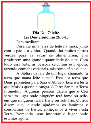 Dia 12 – O leite
Ler Deuteronômio 26, 8-10
Para meditar:
Desenhe uma jarra de leite na mesa, junto
com o pão e o vinho. Quando há muitos pastos
verdes para as vacas se alimentarem, elas
produzem uma grande quantidade de leite. Com
todo esse leite, as pessoas celebram esta época,
fazendo comidas especiais, tais como pão e queijo.
A Bíblia nos fala de um lugar chamado "a
terra que mana leite e mel". Esta é a terra que
Deus prometeu para Sara e Abraão. Esta é a terra
que Moisés queria alcançar. A Terra Santa. A Terra
Prometida. Algumas pessoas dizem que o Céu
será um lugar onde ninguém terá fome ou sede,
em que ninguém ficará triste ou solitário. Outros
dizem que, quando ajudamos os famintos e
consolamos os tristes, começamos a viver nesta
Terra Prometida, sem importar o lugar onde
estamos agora.
 