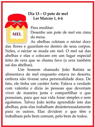 Dia 13 – O pote de mel
Ler Marcos 1, 4-6
Para meditar:
Desenhe um pote de mel em cima
da mesa.
As abelhas coletam o néctar doce
das flores e guardam-no dentro de seus corpos.
Neles, o néctar se muda em mel. O mel sai das
abelhas e elas o colocam em um lugar especial
feito de cera que se chama favo (a cera também
sai das abelhas).
Um homem chamado João Batista se
alimentava de mel enquanto estava no deserto,
embora não tivesse uma personalidade doce. De
fato, ele tinha um caráter forte. Falava a verdade
com valentia e dizia às pessoas que deveriam
viver de maneira justa e compartilhar o que
possuíam, para que sua vida fosse simples e sem
egoísmos. Talvez João tenha aprendido isto das
abelhas, pois elas trabalham desinteressadamente
para os outros. Elas dividem o que têm e
trabalham pelo bem comum, pelo bem de todos.
 