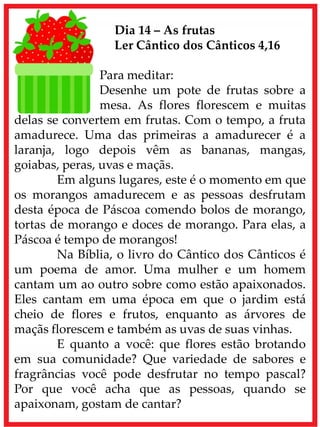 Dia 14 – As frutas
Ler Cântico dos Cânticos 4,16
Para meditar:
Desenhe um pote de frutas sobre a
mesa. As flores florescem e muitas
delas se convertem em frutas. Com o tempo, a fruta
amadurece. Uma das primeiras a amadurecer é a
laranja, logo depois vêm as bananas, mangas,
goiabas, peras, uvas e maçãs.
Em alguns lugares, este é o momento em que
os morangos amadurecem e as pessoas desfrutam
desta época de Páscoa comendo bolos de morango,
tortas de morango e doces de morango. Para elas, a
Páscoa é tempo de morangos!
Na Bíblia, o livro do Cântico dos Cânticos é
um poema de amor. Uma mulher e um homem
cantam um ao outro sobre como estão apaixonados.
Eles cantam em uma época em que o jardim está
cheio de flores e frutos, enquanto as árvores de
maçãs florescem e também as uvas de suas vinhas.
E quanto a você: que flores estão brotando
em sua comunidade? Que variedade de sabores e
fragrâncias você pode desfrutar no tempo pascal?
Por que você acha que as pessoas, quando se
apaixonam, gostam de cantar?
 