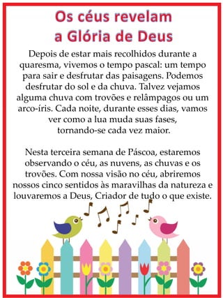 Depois de estar mais recolhidos durante a
quaresma, vivemos o tempo pascal: um tempo
para sair e desfrutar das paisagens. Podemos
desfrutar do sol e da chuva. Talvez vejamos
alguma chuva com trovões e relâmpagos ou um
arco-íris. Cada noite, durante esses dias, vamos
ver como a lua muda suas fases,
tornando-se cada vez maior.
Nesta terceira semana de Páscoa, estaremos
observando o céu, as nuvens, as chuvas e os
trovões. Com nossa visão no céu, abriremos
nossos cinco sentidos às maravilhas da natureza e
louvaremos a Deus, Criador de tudo o que existe.
 