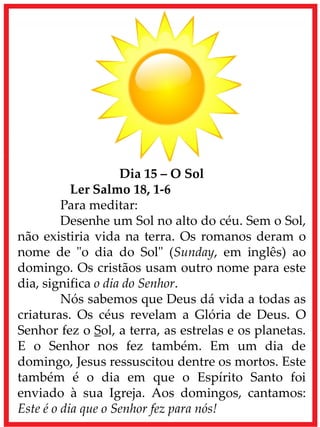 Dia 15 – O Sol
Ler Salmo 18, 1-6
Para meditar:
Desenhe um Sol no alto do céu. Sem o Sol,
não existiria vida na terra. Os romanos deram o
nome de "o dia do Sol" (Sunday, em inglês) ao
domingo. Os cristãos usam outro nome para este
dia, significa o dia do Senhor.
Nós sabemos que Deus dá vida a todas as
criaturas. Os céus revelam a Glória de Deus. O
Senhor fez o Sol, a terra, as estrelas e os planetas.
E o Senhor nos fez também. Em um dia de
domingo, Jesus ressuscitou dentre os mortos. Este
também é o dia em que o Espírito Santo foi
enviado à sua Igreja. Aos domingos, cantamos:
Este é o dia que o Senhor fez para nós!
 