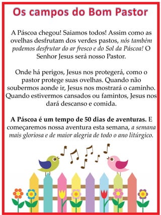 A Páscoa chegou! Saiamos todos! Assim como as
ovelhas desfrutam dos verdes pastos, nós também
podemos desfrutar do ar fresco e do Sol da Páscoa! O
Senhor Jesus será nosso Pastor.
Onde há perigos, Jesus nos protegerá, como o
pastor protege suas ovelhas. Quando não
soubermos aonde ir, Jesus nos mostrará o caminho.
Quando estivermos cansados ou famintos, Jesus nos
dará descanso e comida.
A Páscoa é um tempo de 50 dias de aventuras. E
começaremos nossa aventura esta semana, a semana
mais gloriosa e de maior alegria de todo o ano litúrgico.
 