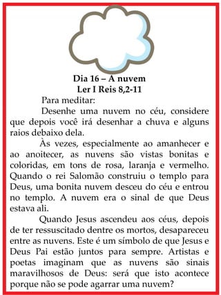 Dia 16 – A nuvem
Ler I Reis 8,2-11
Para meditar:
Desenhe uma nuvem no céu, considere
que depois você irá desenhar a chuva e alguns
raios debaixo dela.
Às vezes, especialmente ao amanhecer e
ao anoitecer, as nuvens são vistas bonitas e
coloridas, em tons de rosa, laranja e vermelho.
Quando o rei Salomão construiu o templo para
Deus, uma bonita nuvem desceu do céu e entrou
no templo. A nuvem era o sinal de que Deus
estava ali.
Quando Jesus ascendeu aos céus, depois
de ter ressuscitado dentre os mortos, desapareceu
entre as nuvens. Este é um símbolo de que Jesus e
Deus Pai estão juntos para sempre. Artistas e
poetas imaginam que as nuvens são sinais
maravilhosos de Deus: será que isto acontece
porque não se pode agarrar uma nuvem?
 