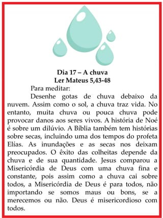 Dia 17 – A chuva
Ler Mateus 5,43-48
Para meditar:
Desenhe gotas de chuva debaixo da
nuvem. Assim como o sol, a chuva traz vida. No
entanto, muita chuva ou pouca chuva pode
provocar danos aos seres vivos. A história de Noé
é sobre um dilúvio. A Bíblia também tem histórias
sobre secas, incluindo uma dos tempos do profeta
Elías. As inundações e as secas nos deixam
preocupados. O êxito das colheitas depende da
chuva e de sua quantidade. Jesus comparou a
Misericórdia de Deus com uma chuva fina e
constante, pois assim como a chuva cai sobre
todos, a Misericórdia de Deus é para todos, não
importando se somos maus ou bons, se a
merecemos ou não. Deus é misericordioso com
todos.
 