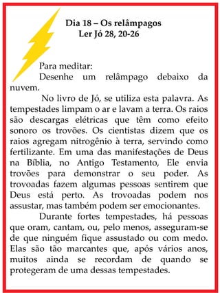Dia 18 – Os relâmpagos
Ler Jó 28, 20-26
Para meditar:
Desenhe um relâmpago debaixo da
nuvem.
No livro de Jó, se utiliza esta palavra. As
tempestades limpam o ar e lavam a terra. Os raios
são descargas elétricas que têm como efeito
sonoro os trovões. Os cientistas dizem que os
raios agregam nitrogênio à terra, servindo como
fertilizante. Em uma das manifestações de Deus
na Bíblia, no Antigo Testamento, Ele envia
trovões para demonstrar o seu poder. As
trovoadas fazem algumas pessoas sentirem que
Deus está perto. As trovoadas podem nos
assustar, mas também podem ser emocionantes.
Durante fortes tempestades, há pessoas
que oram, cantam, ou, pelo menos, asseguram-se
de que ninguém fique assustado ou com medo.
Elas são tão marcantes que, após vários anos,
muitos ainda se recordam de quando se
protegeram de uma dessas tempestades.
 