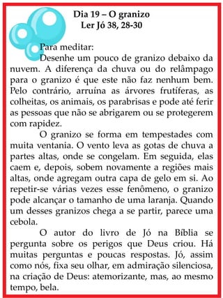 Dia 19 – O granizo
Ler Jó 38, 28-30
Para meditar:
Desenhe um pouco de granizo debaixo da
nuvem. A diferença da chuva ou do relâmpago
para o granizo é que este não faz nenhum bem.
Pelo contrário, arruína as árvores frutíferas, as
colheitas, os animais, os parabrisas e pode até ferir
as pessoas que não se abrigarem ou se protegerem
com rapidez.
O granizo se forma em tempestades com
muita ventania. O vento leva as gotas de chuva a
partes altas, onde se congelam. Em seguida, elas
caem e, depois, sobem novamente a regiões mais
altas, onde agregam outra capa de gelo em si. Ao
repetir-se várias vezes esse fenômeno, o granizo
pode alcançar o tamanho de uma laranja. Quando
um desses granizos chega a se partir, parece uma
cebola.
O autor do livro de Jó na Bíblia se
pergunta sobre os perigos que Deus criou. Há
muitas perguntas e poucas respostas. Jó, assim
como nós, fixa seu olhar, em admiração silenciosa,
na criação de Deus: atemorizante, mas, ao mesmo
tempo, bela.
 