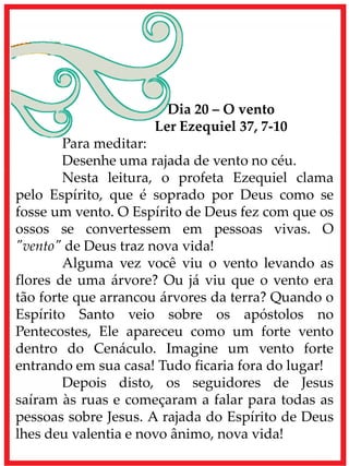 Dia 20 – O vento
Ler Ezequiel 37, 7-10
Para meditar:
Desenhe uma rajada de vento no céu.
Nesta leitura, o profeta Ezequiel clama
pelo Espírito, que é soprado por Deus como se
fosse um vento. O Espírito de Deus fez com que os
ossos se convertessem em pessoas vivas. O
"vento" de Deus traz nova vida!
Alguma vez você viu o vento levando as
flores de uma árvore? Ou já viu que o vento era
tão forte que arrancou árvores da terra? Quando o
Espírito Santo veio sobre os apóstolos no
Pentecostes, Ele apareceu como um forte vento
dentro do Cenáculo. Imagine um vento forte
entrando em sua casa! Tudo ficaria fora do lugar!
Depois disto, os seguidores de Jesus
saíram às ruas e começaram a falar para todas as
pessoas sobre Jesus. A rajada do Espírito de Deus
lhes deu valentia e novo ânimo, nova vida!
 