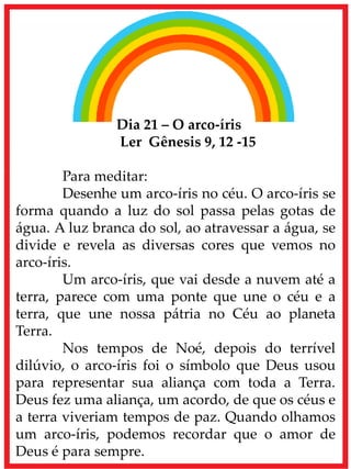 Dia 21 – O arco-íris
Ler Gênesis 9, 12 -15
Para meditar:
Desenhe um arco-íris no céu. O arco-íris se
forma quando a luz do sol passa pelas gotas de
água. A luz branca do sol, ao atravessar a água, se
divide e revela as diversas cores que vemos no
arco-íris.
Um arco-íris, que vai desde a nuvem até a
terra, parece com uma ponte que une o céu e a
terra, que une nossa pátria no Céu ao planeta
Terra.
Nos tempos de Noé, depois do terrível
dilúvio, o arco-íris foi o símbolo que Deus usou
para representar sua aliança com toda a Terra.
Deus fez uma aliança, um acordo, de que os céus e
a terra viveriam tempos de paz. Quando olhamos
um arco-íris, podemos recordar que o amor de
Deus é para sempre.
 