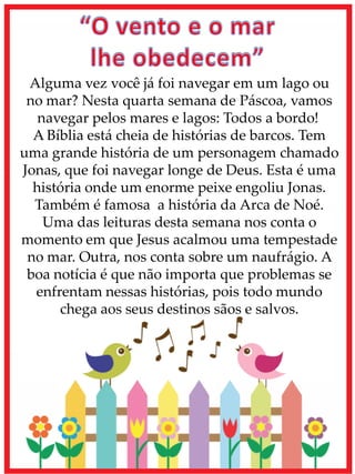 Alguma vez você já foi navegar em um lago ou
no mar? Nesta quarta semana de Páscoa, vamos
navegar pelos mares e lagos: Todos a bordo!
A Bíblia está cheia de histórias de barcos. Tem
uma grande história de um personagem chamado
Jonas, que foi navegar longe de Deus. Esta é uma
história onde um enorme peixe engoliu Jonas.
Também é famosa a história da Arca de Noé.
Uma das leituras desta semana nos conta o
momento em que Jesus acalmou uma tempestade
no mar. Outra, nos conta sobre um naufrágio. A
boa notícia é que não importa que problemas se
enfrentam nessas histórias, pois todo mundo
chega aos seus destinos sãos e salvos.
 