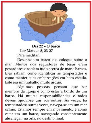 Dia 22 – O barco
Ler Mateus 8, 23-27
Para meditar:
Desenhe um barco e o coloque sobre o
mar. Muitos dos seguidores de Jesus eram
pescadores e sabiam tudo acerca de mar e barcos.
Eles sabiam como identificar as tempestades e
como manter suas embarcações em bom estado.
Este era um trabalho muito árduo.
Algumas pessoas pensam que ser
membro da Igreja é como estar a bordo de um
barco. Há muitas responsabilidades e todos
devem ajudar-se uns aos outros. Às vezes, há
tempestades; outras vezes, navega-se em um mar
calmo. Estamos sempre em movimento, é como
estar em um barco, navegando constantemente
até chegar na orla, no destino final.
 