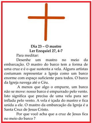Dia 23 – O mastro
Ler Ezequiel 27, 4-7
Para meditar:
Desenhe um mastro no meio da
embarcação. O mastro do barco tem a forma de
uma cruz e é o que sustenta a vela. Alguns artistas
costumam representar a Igreja como um barco
enorme com espaço suficiente para todos. O barco
da Igreja navega até o Céu.
A menos que algo o empurre, um barco
não se move: nosso barco é empurrado pelo vento.
Isto significa que precisa de uma vela para ser
inflada pelo vento. A vela é içada do mastro e fica
unida a ele. O mastro da embarcação da Igreja é a
Santa Cruz de Jesus Cristo.
Por que você acha que a cruz de Jesus fica
no meio do barco ?
 
