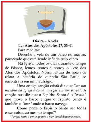 Dia 24 – A vela
Ler Atos dos Apóstolos 27, 33-44
Para meditar:
Desenhe a vela de um barco no mastro,
parecendo que está sendo inflada pelo vento.
Na Igreja, todos os dias durante o tempo
de Páscoa, lemos, pouco a pouco, o livro dos
Atos dos Apóstolos. Nossa leitura de hoje nos
relata a história de quando São Paulo se
encontrava em um naufrágio.
Uma antiga canção cristã diz que "ser um
membro da Igreja é como navegar em um barco". A
canção nos diz que o Espírito Santo é o "vento"
que move o barco e que o Espírito Santo é
também o "mar" onde o barco navega.
Como pode o Espírito Santo ser todas
essas coisas ao mesmo tempo?*
*Porque tanto o vento quanto o mar impulsionam o barco.
 