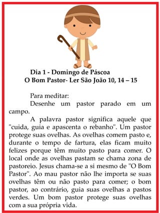 Dia 1 - Domingo de Páscoa
O Bom Pastor- Ler São João 10, 14 – 15
Para meditar:
Desenhe um pastor parado em um
campo.
A palavra pastor significa aquele que
"cuida, guia e apascenta o rebanho". Um pastor
protege suas ovelhas. As ovelhas comem pasto e,
durante o tempo de fartura, elas ficam muito
felizes porque têm muito pasto para comer. O
local onde as ovelhas pastam se chama zona de
pastoreio. Jesus chama-se a si mesmo de "O Bom
Pastor". Ao mau pastor não lhe importa se suas
ovelhas têm ou não pasto para comer; o bom
pastor, ao contrário, guia suas ovelhas a pastos
verdes. Um bom pastor protege suas ovelhas
com a sua própria vida.
 