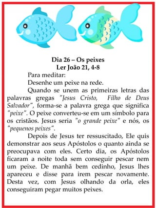 Dia 26 – Os peixes
Ler João 21, 4-8
Para meditar:
Desenhe um peixe na rede.
Quando se unem as primeiras letras das
palavras gregas "Jesus Cristo, Filho de Deus
Salvador", forma-se a palavra grega que significa
"peixe". O peixe converteu-se em um símbolo para
os cristãos. Jesus seria "o grande peixe" e nós, os
"pequenos peixes".
Depois de Jesus ter ressuscitado, Ele quis
demonstrar aos seus Apóstolos o quanto ainda se
preocupava com eles. Certo dia, os Apóstolos
ficaram a noite toda sem conseguir pescar nem
um peixe. De manhã bem cedinho, Jesus lhes
apareceu e disse para irem pescar novamente.
Desta vez, com Jesus olhando da orla, eles
conseguiram pegar muitos peixes.
 