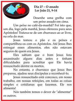 Dia 27 – O assado
Ler João 21, 9-14
Desenhe uma grelha com
um peixe assado em cima.
Um peixe no café-da-manhã? Foi isto que,
um dia, logo pela manhã, Jesus ofereceu para seus
Apóstolos! Tratava-se de um churrasco ao ar livre,
na orla do mar.
Jesus tomou o pão e os peixes e
compartilhou-os com os Apóstolos. Até Jesus lhes
entregar esses alimentos, eles não estavam
seguros de quem era Jesus.
Eles sabiam que o bom Jesus fora
assassinado alguns dias antes e tinham
dificuldades para acreditar que Ele havia
ressuscitado dentre os mortos.
No entanto, o churrasco que Jesus lhes
preparou, ajudou seus discípulos a reconhecê-lo.
Jesus ressuscitado está concosco, em nosso
trabalho, em nossas refeições, em todas as coisas
simples e cotidianas que fazemos. Ele nos
alimenta!
Nós também temos o dever de "alimentar"
os outros.
 