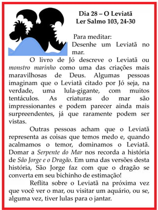 Dia 28 – O Leviatã
Ler Salmo 103, 24-30
Para meditar:
Desenhe um Leviatã no
mar.
O livro de Jó descreve o Leviatã ou
monstro marinho como uma das criações mais
maravilhosas de Deus. Algumas pessoas
imaginam que o Leviatã citado por Jó seja, na
verdade, uma lula-gigante, com muitos
tentáculos. As criaturas do mar são
impressionantes e podem parecer ainda mais
surpreendentes, já que raramente podem ser
vistas.
Outras pessoas acham que o Leviatã
representa as coisas que temos medo e, quando
acalmamos o temor, dominamos o Leviatã.
Domar a Serpente do Mar nos recorda a história
de São Jorge e o Dragão. Em uma das versões desta
história, São Jorge faz com que o dragão se
converta em seu bichinho de estimação!
Reflita sobre o Leviatã na próxima vez
que você ver o mar, ou visitar um aquário, ou se,
alguma vez, tiver lulas para o jantar.
 