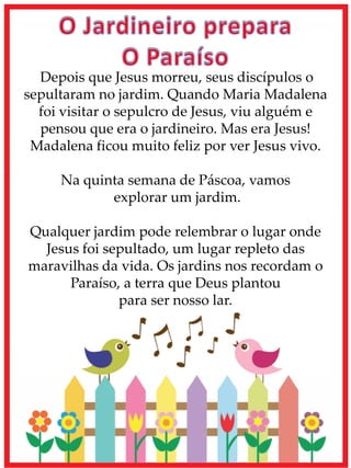 Depois que Jesus morreu, seus discípulos o
sepultaram no jardim. Quando Maria Madalena
foi visitar o sepulcro de Jesus, viu alguém e
pensou que era o jardineiro. Mas era Jesus!
Madalena ficou muito feliz por ver Jesus vivo.
Na quinta semana de Páscoa, vamos
explorar um jardim.
Qualquer jardim pode relembrar o lugar onde
Jesus foi sepultado, um lugar repleto das
maravilhas da vida. Os jardins nos recordam o
Paraíso, a terra que Deus plantou
para ser nosso lar.
 