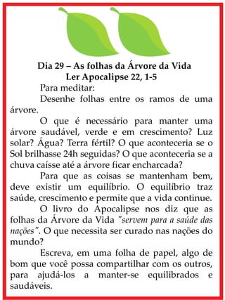 Dia 29 – As folhas da Árvore da Vida
Ler Apocalipse 22, 1-5
Para meditar:
Desenhe folhas entre os ramos de uma
árvore.
O que é necessário para manter uma
árvore saudável, verde e em crescimento? Luz
solar? Água? Terra fértil? O que aconteceria se o
Sol brilhasse 24h seguidas? O que aconteceria se a
chuva caísse até a árvore ficar encharcada?
Para que as coisas se mantenham bem,
deve existir um equilíbrio. O equilíbrio traz
saúde, crescimento e permite que a vida continue.
O livro do Apocalipse nos diz que as
folhas da Árvore da Vida "servem para a saúde das
nações". O que necessita ser curado nas nações do
mundo?
Escreva, em uma folha de papel, algo de
bom que você possa compartilhar com os outros,
para ajudá-los a manter-se equilibrados e
saudáveis.
 