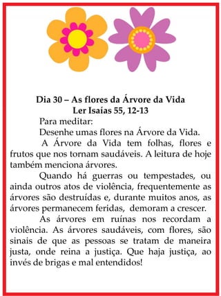 Dia 30 – As flores da Árvore da Vida
Ler Isaías 55, 12-13
Para meditar:
Desenhe umas flores na Árvore da Vida.
A Árvore da Vida tem folhas, flores e
frutos que nos tornam saudáveis. A leitura de hoje
também menciona árvores.
Quando há guerras ou tempestades, ou
ainda outros atos de violência, frequentemente as
árvores são destruídas e, durante muitos anos, as
árvores permanecem feridas, demoram a crescer.
As árvores em ruínas nos recordam a
violência. As árvores saudáveis, com flores, são
sinais de que as pessoas se tratam de maneira
justa, onde reina a justiça. Que haja justiça, ao
invés de brigas e mal entendidos!
 