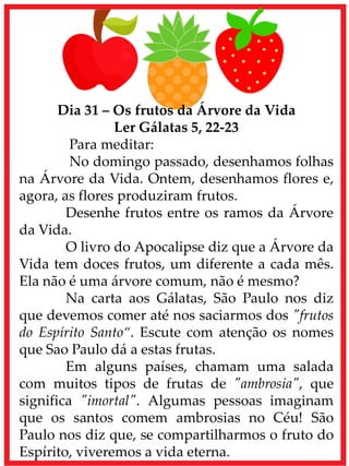 Dia 31 – Os frutos da Árvore da Vida
Ler Gálatas 5, 22-23
Para meditar:
No domingo passado, desenhamos folhas
na Árvore da Vida. Ontem, desenhamos flores e,
agora, as flores produziram frutos.
Desenhe frutos entre os ramos da Árvore
da Vida.
O livro do Apocalipse diz que a Árvore da
Vida tem doces frutos, um diferente a cada mês.
Ela não é uma árvore comum, não é mesmo?
Na carta aos Gálatas, São Paulo nos diz
que devemos comer até nos saciarmos dos "frutos
do Espírito Santo“. Escute com atenção os nomes
que Sao Paulo dá a estas frutas.
Em alguns países, chamam uma salada
com muitos tipos de frutas de "ambrosia", que
significa "imortal". Algumas pessoas imaginam
que os santos comem ambrosias no Céu! São
Paulo nos diz que, se compartilharmos o fruto do
Espírito, viveremos a vida eterna.
 