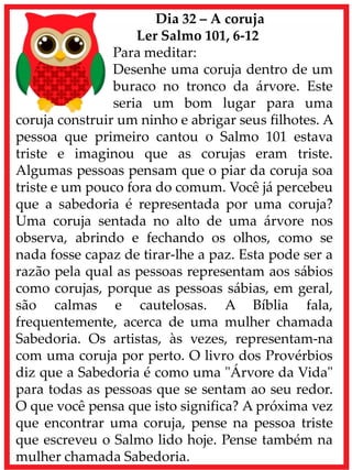 Dia 32 – A coruja
Ler Salmo 101, 6-12
Para meditar:
Desenhe uma coruja dentro de um
buraco no tronco da árvore. Este
seria um bom lugar para uma
coruja construir um ninho e abrigar seus filhotes. A
pessoa que primeiro cantou o Salmo 101 estava
triste e imaginou que as corujas eram triste.
Algumas pessoas pensam que o piar da coruja soa
triste e um pouco fora do comum. Você já percebeu
que a sabedoria é representada por uma coruja?
Uma coruja sentada no alto de uma árvore nos
observa, abrindo e fechando os olhos, como se
nada fosse capaz de tirar-lhe a paz. Esta pode ser a
razão pela qual as pessoas representam aos sábios
como corujas, porque as pessoas sábias, em geral,
são calmas e cautelosas. A Bíblia fala,
frequentemente, acerca de uma mulher chamada
Sabedoria. Os artistas, às vezes, representam-na
com uma coruja por perto. O livro dos Provérbios
diz que a Sabedoria é como uma "Árvore da Vida"
para todas as pessoas que se sentam ao seu redor.
O que você pensa que isto significa? A próxima vez
que encontrar uma coruja, pense na pessoa triste
que escreveu o Salmo lido hoje. Pense também na
mulher chamada Sabedoria.
 