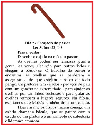 Dia 2 - O cajado do pastor
Ler Salmo 22, 1-6
Para meditar:
Desenhe o cajado na mão do pastor.
As ovelhas podem ser teimosas igual a
gente. Às vezes, elas vão para outros lados e
chegam a perder-se. O trabalho do pastor é
encontrar as ovelhas que se perderam e
assegurar-se de que estejam a salvo de todo
perigo. Os pastores têm cajados - pedaços de pau
com um gancho na extremidade - para ajudar as
ovelhas por caminhos rochosos e para guiar as
ovelhas teimosas a lugares seguros. Na Bíblia,
escutamos que Moisés também tinha um cajado.
Hoje em dia, os bispos trazem consigo um
cajado chamado báculo, que se parece com o
cajado de um pastor e é um símbolo de sabedoria
e liderança amorosa.
 