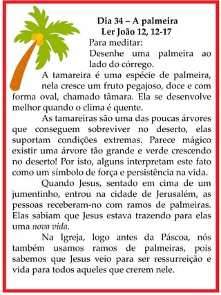 Dia 34 – A palmeira
Ler João 12, 12-17
Para meditar:
Desenhe uma palmeira ao
lado do córrego.
A tamareira é uma espécie de palmeira,
nela cresce um fruto pegajoso, doce e com
forma oval, chamado tâmara. Ela se desenvolve
melhor quando o clima é quente.
As tamareiras são uma das poucas árvores
que conseguem sobreviver no deserto, elas
suportam condições extremas. Parece mágico
existir uma árvore tão grande e verde crescendo
no deserto! Por isto, alguns interpretam este fato
como um símbolo de força e persistência na vida.
Quando Jesus, sentado em cima de um
jumentinho, entrou na cidade de Jerusalém, as
pessoas receberam-no com ramos de palmeiras.
Elas sabiam que Jesus estava trazendo para elas
uma nova vida.
Na Igreja, logo antes da Páscoa, nós
também usamos ramos de palmeiras, pois
sabemos que Jesus veio para ser ressurreição e
vida para todos aqueles que crerem nele.
 
