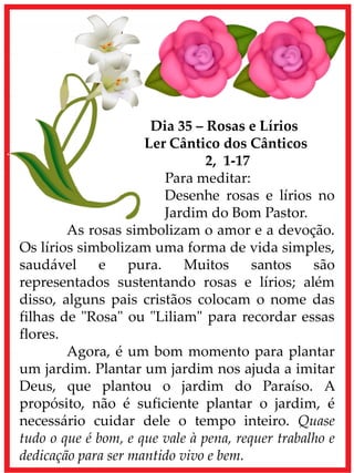 Dia 35 – Rosas e Lírios
Ler Cântico dos Cânticos
2, 1-17
Para meditar:
Desenhe rosas e lírios no
Jardim do Bom Pastor.
As rosas simbolizam o amor e a devoção.
Os lírios simbolizam uma forma de vida simples,
saudável e pura. Muitos santos são
representados sustentando rosas e lírios; além
disso, alguns pais cristãos colocam o nome das
filhas de "Rosa" ou "Liliam" para recordar essas
flores.
Agora, é um bom momento para plantar
um jardim. Plantar um jardim nos ajuda a imitar
Deus, que plantou o jardim do Paraíso. A
propósito, não é suficiente plantar o jardim, é
necessário cuidar dele o tempo inteiro. Quase
tudo o que é bom, e que vale à pena, requer trabalho e
dedicação para ser mantido vivo e bem.
 