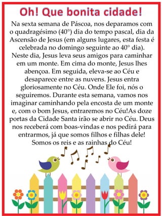 Na sexta semana de Páscoa, nos deparamos com
o quadragésimo (40°) dia do tempo pascal, dia da
Ascensão de Jesus (em alguns lugares, esta festa é
celebrada no domingo seguinte ao 40° dia).
Neste dia, Jesus leva seus amigos para caminhar
em um monte. Em cima do monte, Jesus lhes
abençoa. Em seguida, eleva-se ao Céu e
desaparece entre as nuvens. Jesus entra
gloriosamente no Céu. Onde Ele foi, nós o
seguiremos. Durante esta semana, vamos nos
imaginar caminhando pela encosta de um monte
e, com o bom Jesus, entraremos no Céu!As doze
portas da Cidade Santa irão se abrir no Céu. Deus
nos receberá com boas-vindas e nos pedirá para
entrarmos, já que somos filhos e filhas dele!
Somos os reis e as rainhas do Céu!
 