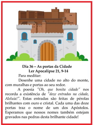 Dia 36 – As portas da Cidade
Ler Apocalipse 21, 9-14
Para meditar:
Desenhe uma cidade no alto do monte,
com muralhas e portas ao seu redor.
A poesia "Oh, que bonita cidade" nos
recorda a existência de "doze entradas na cidade,
Aleluia!". Estas entradas são feitas de pérolas
brilhantes com ouro e cristal. Cada uma das doze
portas traz o nome de um dos Apóstolos.
Esperamos que nossos nomes também estejam
gravados nas pedras desta brilhante cidade!
 
