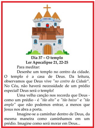 Dia 37 – O templo
Ler Apocalipse 21, 22-25
Para meditar:
Desenhe um templo no centro da cidade.
O templo é a casa de Deus. Da leitura,
observamos que Deus vive "no centro da Cidade“.
No Céu, não haverá necessidade de um prédio
especial! Deus será o templo!
Uma velha canção nos recorda que Deus -
como um prédio - é "tão alto" e "tão baixo" e "tão
amplo" que não podemos entrar, a menos que
Jesus nos abra a porta.
Imagine-se a caminhar dentro de Deus, da
mesma maneira como caminhamos em um
prédio. Imagine como será morar em Deus...
 