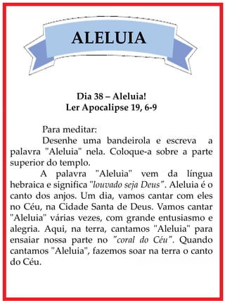 ALELUIA
Dia 38 – Aleluia!
Ler Apocalipse 19, 6-9
Para meditar:
Desenhe uma bandeirola e escreva a
palavra "Aleluia" nela. Coloque-a sobre a parte
superior do templo.
A palavra "Aleluia" vem da língua
hebraica e significa "louvado seja Deus". Aleluia é o
canto dos anjos. Um dia, vamos cantar com eles
no Céu, na Cidade Santa de Deus. Vamos cantar
"Aleluia" várias vezes, com grande entusiasmo e
alegria. Aqui, na terra, cantamos "Aleluia" para
ensaiar nossa parte no "coral do Céu". Quando
cantamos "Aleluia", fazemos soar na terra o canto
do Céu.
 