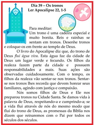 Dia 39 – Os tronos
Ler Apocalipse 22, 1-5
Para meditar:
Um trono é uma cadeira especial e
muito bonita. Reis e rainhas se
sentam em tronos. Desenhe tronos
e coloque-os em frente ao templo de Deus.
O livro do Apocalipse diz que, do trono de
Deus flui água viva. Esta água faz da cidade de
Deus um lugar verde e fecundo. Os filhos da
realeza fazem parte da cidade e possuem
responsabilidades a mais. Suas ações são
observadas cuidadosamente. Com o tempo, os
filhos da realeza vão sentar-se nos tronos. Sentar-
se nos tronos lhes recorda que devem honrar seus
familiares, agindo com justiça e compaixão.
Nós somos filhos de Deus e Ele nos
preparou tronos na Cidade Santa. Se damos vida à
palavra de Deus, respeitando-a e cumprindo-a; se
a vida flui através de nós do mesmo modo que
flui do trono de Deus, as promessas da Bíblia nos
dizem que reinaremos com o Pai por todos os
séculos dos séculos.
 