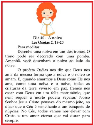 Dia 40 – A noiva
Ler Oséias 2, 18-20
Para meditar:
Desenhe uma noiva em um dos tronos. O
trono pode ser decorado com uma pomba.
Amanhã, você desenhará o noivo ao lado da
noiva.
O profeta Oséias nos diz que Deus nos
ama da mesma forma que a noiva e o noivo se
amam. E, quando amarmos a Deus como Ele nos
ama, como uma noiva e o noivo, todas as
criaturas da terra viverão em paz. Iremos nos
casar com Deus em um feliz matrimônio, que
nem sequer a morte poderá separar. Nosso
Senhor Jesus Cristo pensava do mesmo jeito, ao
dizer que o Céu é semelhante a um banquete de
núpcias. No Céu, todos vamos nos elevar com
Cristo a um amor eterno que vai durar para
sempre.
 