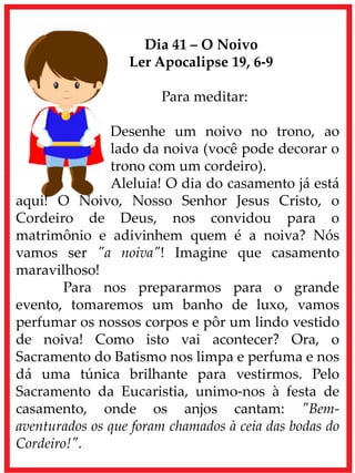 Dia 41 – O Noivo
Ler Apocalipse 19, 6-9
Para meditar:
Desenhe um noivo no trono, ao
lado da noiva (você pode decorar o
trono com um cordeiro).
Aleluia! O dia do casamento já está
aqui! O Noivo, Nosso Senhor Jesus Cristo, o
Cordeiro de Deus, nos convidou para o
matrimônio e adivinhem quem é a noiva? Nós
vamos ser "a noiva"! Imagine que casamento
maravilhoso!
Para nos prepararmos para o grande
evento, tomaremos um banho de luxo, vamos
perfumar os nossos corpos e pôr um lindo vestido
de noiva! Como isto vai acontecer? Ora, o
Sacramento do Batismo nos limpa e perfuma e nos
dá uma túnica brilhante para vestirmos. Pelo
Sacramento da Eucaristia, unimo-nos à festa de
casamento, onde os anjos cantam: "Bem-
aventurados os que foram chamados à ceia das bodas do
Cordeiro!".
 