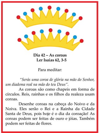 Dia 42 – As coroas
Ler Isaías 62, 3-5
Para meditar:
“Serás uma coroa de glória na mão do Senhor,
um diadema real na mão do teu Deus”.
As coroas são como chapeis em forma de
círculos. Reis, rainhas e os filhos da realeza usam
coroas.
Desenhe coroas na cabeça do Noivo e da
Noiva. Eles serão o Rei e a Rainha da Cidade
Santa de Deus, pois hoje é o dia da coroação! As
coroas podem ser feitas de ouro e jóias. Também
podem ser feitas de flores.
 