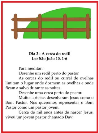 Dia 3 - A cerca do redil
Ler São João 10, 1-6
Para meditar:
Desenhe um redil perto do pastor.
As cercas do redil ou curral de ovelhas
limitam o lugar onde dormem as ovelhas e onde
ficam a salvo durante as noites.
Desenhe uma cerca perto do pastor.
Muitos artistas desenharam Jesus como o
Bom Pastor. Nós queremos representar o Bom
Pastor como um pastor jovem.
Cerca de mil anos antes de nascer Jesus,
viveu um jovem pastor chamado Davi.
 