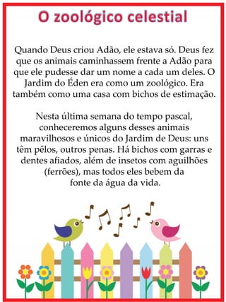Quando Deus criou Adão, ele estava só. Deus fez
que os animais caminhassem frente a Adão para
que ele pudesse dar um nome a cada um deles. O
Jardim do Éden era como um zoológico. Era
também como uma casa com bichos de estimação.
Nesta última semana do tempo pascal,
conheceremos alguns desses animais
maravilhosos e únicos do Jardim de Deus: uns
têm pêlos, outros penas. Há bichos com garras e
dentes afiados, além de insetos com aguilhões
(ferrões), mas todos eles bebem da
fonte da água da vida.
 