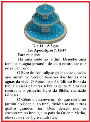 Dia 43 – A água
Ler Apocalipse 7, 13-17
Para meditar:
Há uma fonte no jardim. Desenhe uma
fonte com água jorrando desde o centro até cair
no seu entorno.
O livro do Apocalipse ensina que aqueles
que amam ao Senhor beberão das fontes das
águas da vida. O Apocalipse é o último livro da
Bíblia e essas palavras sobre as águas da vida nos
recordam o primeiro livro da Bíblia, chamado
Gênesis.
O Gênesis descreve um rio que corria no
Jardim do Éden e, ao final, dividia-se em outros
quatro grandes rios. Dois desses rios se
encontram no Iraque, um país do Oriente Médio,
eles são os rios Tigre e Eufrates.
 