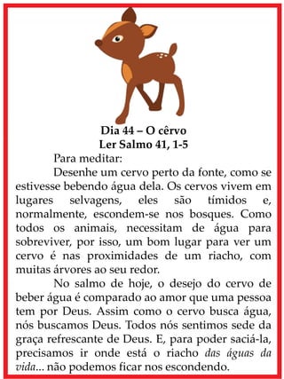 Dia 44 – O cêrvo
Ler Salmo 41, 1-5
Para meditar:
Desenhe um cervo perto da fonte, como se
estivesse bebendo água dela. Os cervos vivem em
lugares selvagens, eles são tímidos e,
normalmente, escondem-se nos bosques. Como
todos os animais, necessitam de água para
sobreviver, por isso, um bom lugar para ver um
cervo é nas proximidades de um riacho, com
muitas árvores ao seu redor.
No salmo de hoje, o desejo do cervo de
beber água é comparado ao amor que uma pessoa
tem por Deus. Assim como o cervo busca água,
nós buscamos Deus. Todos nós sentimos sede da
graça refrescante de Deus. E, para poder saciá-la,
precisamos ir onde está o riacho das águas da
vida... não podemos ficar nos escondendo.
 