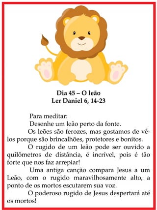 Dia 45 – O leão
Ler Daniel 6, 14-23
Para meditar:
Desenhe um leão perto da fonte.
Os leões são ferozes, mas gostamos de vê-
los porque são brincalhões, protetores e bonitos.
O rugido de um leão pode ser ouvido a
quilômetros de distância, é incrível, pois é tão
forte que nos faz arrepiar!
Uma antiga canção compara Jesus a um
Leão, com o rugido maravilhosamente alto, a
ponto de os mortos escutarem sua voz.
O poderoso rugido de Jesus despertará até
os mortos!
 