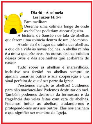 Dia 46 – A colmeia
Ler Juízes 14, 5-9
Para meditar:
Desenhe uma colmeia longe de onde
as abelhas poderiam atacar alguém.
A história de Sansão nos fala de abelhas
que fazem uma colmeia dentro de um leão morto!
A colmeia é o lugar da rainha das abelhas,
a que dá a vida às novas abelhas. A abelha rainha
é a única que põe ovos. As outras abelhas cuidam
desses ovos e das abelhinhas que acabaram de
nascer.
Tudo sobre as abelhas é maravilhoso,
inclusive seu ferrão! As abelhas sempre se
ajudam umas às outras e sua cooperação é um
sinal perfeito do que é ser parte da Igreja.
Prestemos atenção às abelhas! Cuidemos
para não machucá-las! Podemos desfrutar do mel.
Também podemos desfrutar da formosura e da
fragrância das velas feitas com cera de abelhas.
Podemos imitar as abelhas, ajudando-nos e
protegendo-nos uns aos outros. Elas nos ensinam
o que significa ser membro da Igreja.
 