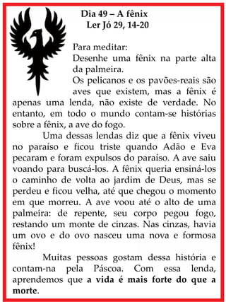 Dia 49 – A fênix
Ler Jó 29, 14-20
Para meditar:
Desenhe uma fênix na parte alta
da palmeira.
Os pelicanos e os pavões-reais são
aves que existem, mas a fênix é
apenas uma lenda, não existe de verdade. No
entanto, em todo o mundo contam-se histórias
sobre a fênix, a ave do fogo.
Uma dessas lendas diz que a fênix viveu
no paraíso e ficou triste quando Adão e Eva
pecaram e foram expulsos do paraíso. A ave saiu
voando para buscá-los. A fênix queria ensiná-los
o caminho de volta ao jardim de Deus, mas se
perdeu e ficou velha, até que chegou o momento
em que morreu. A ave voou até o alto de uma
palmeira: de repente, seu corpo pegou fogo,
restando um monte de cinzas. Nas cinzas, havia
um ovo e do ovo nasceu uma nova e formosa
fênix!
Muitas pessoas gostam dessa história e
contam-na pela Páscoa. Com essa lenda,
aprendemos que a vida é mais forte do que a
morte.
 