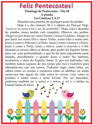 Domingo de Pentecostes – Dia 50
A pomba
Ler Cânticos 2, 8-17
Desenhe uma pomba em qualquer parte do jardim.
Hoje é o dia número 50 e o último da Páscoa! Hoje,
"ouviu-se na nossa terra a voz da pombinha!" Hoje, com o desenho
da pomba, nosso jardim está completo. Observe seu jardim.
Alegre-se por Jesus ser nosso Pastor e nosso Cordeiro. Alegre-se
por Jesus ser nosso Pão e nosso Vinho, nosso leite e nosso mel.
Jesus é como o Pelicano e a Fênix. Jesus é como o barco e o Peixe.
Jesus é como a Porta, como a chuva, como o arco-íris e o Sol.
Quando os nossos olhos se abrem, pelo poder do Espírito Santo,
para ver, com profundidade, o que há de mais importante neste
mundo, descobrimos o quanto Jesus é tudo! No batismo,
recebemos o dom do Espírito Santo. E, por ser batizados, nós
também somos capazes de nos tornar pão rico e nutritivo para
alimentar-nos uns aos outros. Podemos rugir como leões, ser
sábios como as corujas e caridosos como as abelhas; ou ainda
saciar-nos das águas da vida como os cervos, voar como as
pombas e nadar como o feroz leviatã. Por ser batizados,
podemos também ser o noivo e a noiva, o rei e a rainha na
Cidade Santa de Deus.
 