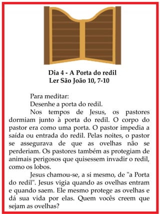 Dia 4 - A Porta do redil
Ler São João 10, 7-10
Para meditar:
Desenhe a porta do redil.
Nos tempos de Jesus, os pastores
dormiam junto à porta do redil. O corpo do
pastor era como uma porta. O pastor impedia a
saída ou entrada do redil. Pelas noites, o pastor
se assegurava de que as ovelhas não se
perderiam. Os pastores também as protegiam de
animais perigosos que quisessem invadir o redil,
como os lobos.
Jesus chamou-se, a si mesmo, de "a Porta
do redil". Jesus vigia quando as ovelhas entram
e quando saem. Ele mesmo protege as ovelhas e
dá sua vida por elas. Quem vocês creem que
sejam as ovelhas?
 