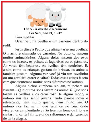 Dia 5 - A ovelha e o carneiro
Ler São João 21, 15-17
Para meditar:
Desenhe uma ovelha e um carneiro dentro do
redil.
Jesus disse a Pedro que alimentasse sua ovelhas.
O macho é chamado de carneiro. No outono, nascem
muitos animaizinhos. Alguns deles nascem dos ovos
como os insetos, os peixes, as lagartixas ou os pássaros.
As vacas têm bezerros. As ovelhas têm cordeiros. E,
assim como as crianças gostam de brincar, os animais
também gostam. Alguma vez você já viu um cavalinho
ou um cordeiro correr e saltar? Todas essas coisas fazem
com que escutemos muitos sons diferentes no outono.
Alguns bichos zumbem, sibilam, relincham ou
zurram... Que outros sons fazem os animais? Que sons
fazem as ovelhas e os carneiros? De algum modo, o
outono nos faz sentir jovens. Tudo parece novo e
refrescante, nem muito quente, nem muito frio. O
outono nos faz sentir que estamos no céu, onde
viveremos em plenitude e não teremos fome ou frio, e o
cantar nunca terá fim... e onde saltaremos e dançaremos
de tanta alegria.
 