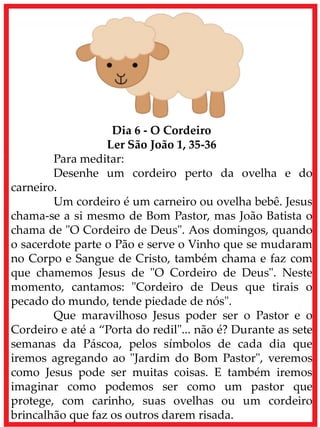 Dia 6 - O Cordeiro
Ler São João 1, 35-36
Para meditar:
Desenhe um cordeiro perto da ovelha e do
carneiro.
Um cordeiro é um carneiro ou ovelha bebê. Jesus
chama-se a si mesmo de Bom Pastor, mas João Batista o
chama de "O Cordeiro de Deus". Aos domingos, quando
o sacerdote parte o Pão e serve o Vinho que se mudaram
no Corpo e Sangue de Cristo, também chama e faz com
que chamemos Jesus de "O Cordeiro de Deus". Neste
momento, cantamos: "Cordeiro de Deus que tirais o
pecado do mundo, tende piedade de nós".
Que maravilhoso Jesus poder ser o Pastor e o
Cordeiro e até a “Porta do redil"... não é? Durante as sete
semanas da Páscoa, pelos símbolos de cada dia que
iremos agregando ao "Jardim do Bom Pastor", veremos
como Jesus pode ser muitas coisas. E também iremos
imaginar como podemos ser como um pastor que
protege, com carinho, suas ovelhas ou um cordeiro
brincalhão que faz os outros darem risada.
 